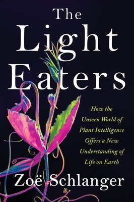 The Light Eaters: How the Unseen World of Plant Intelligence Offers a New Understanding of Life on Earth by Schlanger, Zoë