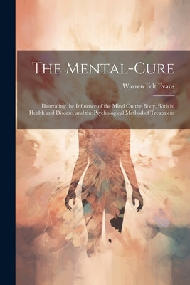The Mental-Cure: Illustrating the Influence of the Mind On the Body, Both in Health and Disease, and the Psychological Method of Treatment by Evans, Warren Felt
