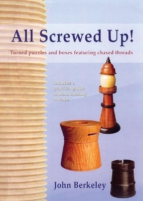 All Screwed Up!: Turned Puzzles and Boxes Featuring Chased Threads by Berkeley, John