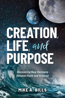 Creation, Life, and Purpose: Discovering New Harmony Between Faith and Science by Bills, Mike A.