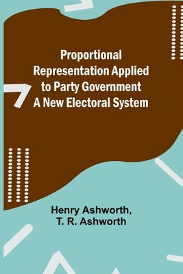 Proportional Representation Applied to Party Government: A New Electoral System by Ashworth, Henry