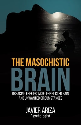 The Masochistic Brain: Breaking Free from Self-Inflicted Pain and Unwanted Circumstances by Ariza, Javier