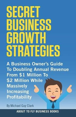 Secret Business Growth Strategies: A Business Owner's Guide to Doubling Annual Revenue from $1 Million to $2 Million While Massively Increasing Profit by Clark, Michael Guy