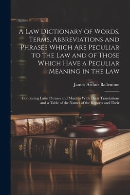 A Law Dictionary of Words, Terms, Abbreviations and Phrases Which Are Peculiar to the Law and of Those Which Have a Peculiar Meaning in the Law: Conta by Ballentine, James Arthur