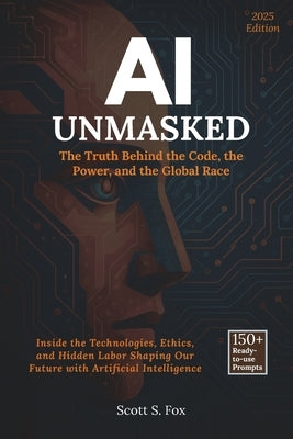 AI Unmasked: The Truth Behind the Code, the Power, and the Global Race: Inside the Technologies, Ethics, and Hidden Labor Shaping Our Future with Arti by Fox, Scott S.