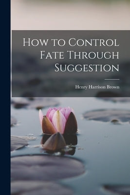 How to Control Fate Through Suggestion by Brown, Henry Harrison