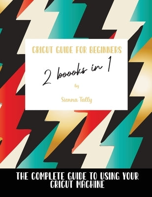 Cricut Guide For Beginners 2 Books In 1: The Complete Guide To Using Your Cricut Machine by Tally, Sienna