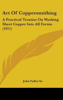 Art Of Coppersmithing: A Practical Treatise On Working Sheet Copper Into All Forms (1911) by Fuller, John, Sr.