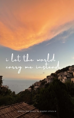 i let the world carry me instead by W, Payton Olivia