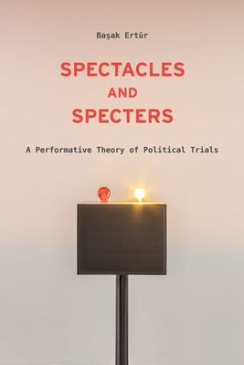 Spectacles and Specters: A Performative Theory of Political Trials by Ertür, Başak