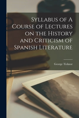 Syllabus of A Course of Lectures on the History and Criticism of Spanish Literature by Ticknor, George