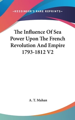 The Influence Of Sea Power Upon The French Revolution And Empire 1793-1812 V2 by Mahan, A. T.