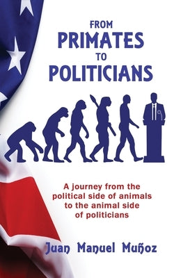 From Primates to Politicians: A journey from the political side of animals to the animal side of politicians by Muñoz, Juan Manuel