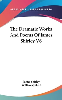 The Dramatic Works And Poems Of James Shirley V6 by Shirley, James