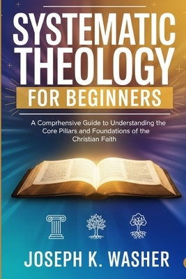 Systematic Theology for Beginners: A Comprehensive Guide to Understanding the Core Pillars and Foundations of the Christian Faith by Washer, Joseph K.