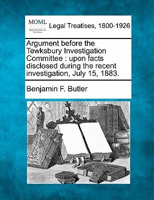Argument Before the Tewksbury Investigation Committee: Upon Facts Disclosed During the Recent Investigation, July 15, 1883. by Butler, Benjamin F.