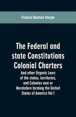 The Federal and state Constitutions Colonial Charters, and other Organic laws of the states, territories, and Colonies now or Heretofore forming the u by Thorpe, Francis Newton