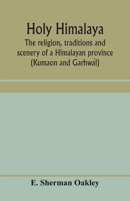 Holy Himalaya: the religion, traditions and scenery of a Himalayan province (Kumaon and Garhwál) by Sherman Oakley, E.