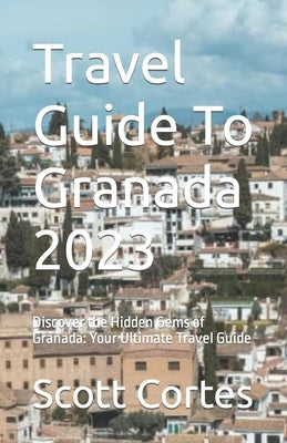 Travel Guide To Granada 2023: Discover the Hidden Gems of Granada: Your Ultimate Travel Guide by Cortes, Scott