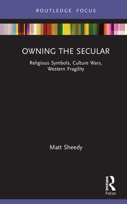 Owning the Secular: Religious Symbols, Culture Wars, Western Fragility by Sheedy, Matt