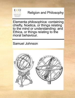 Elementa philosophica: containing chiefly, Noetica, or things relating to the mind or understanding: and Ethica, or things relating to the moral behav by Johnson, Samuel
