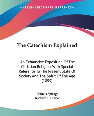 The Catechism Explained: An Exhaustive Exposition Of The Christian Religion, With Special Reference To The Present State Of Society And The Spi by Spirago, Francis