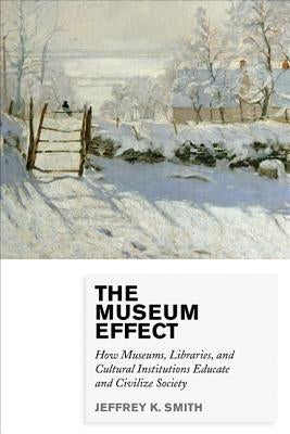 The Museum Effect: How Museums, Libraries, and Cultural Institutions Educate and Civilize Society by Smith, Jeffrey K.