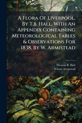A Flora Of Liverpool, By T.b. Hall, With An Appendix Containing Meteorological Tables & Observations For 1838, By W. Armistead by Hall, Thomas B.