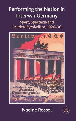 Performing the Nation in Interwar Germany: Sport, Spectacle and Political Symbolism, 1926-36 by Rossol, N.