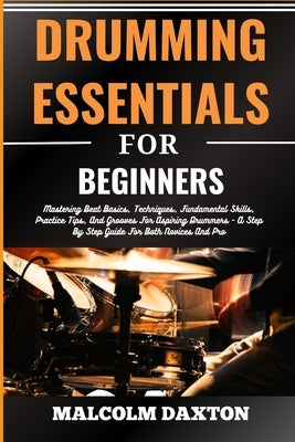Drumming Essentials for Beginners: Mastering Beat Basics, Techniques, Fundamental Skills, Practice Tips, And Grooves For Aspiring Drummers - A Step By by Daxton, Malcolm