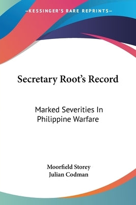 Secretary Root's Record: Marked Severities In Philippine Warfare: An Analysis Of The Law And Facts Bearing On The Actions And Utterances Of Pre by Storey, Moorfield
