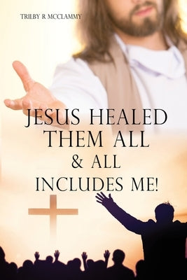 Jesus Healed Them All & All Includes Me! by McClammy, Trilby R.
