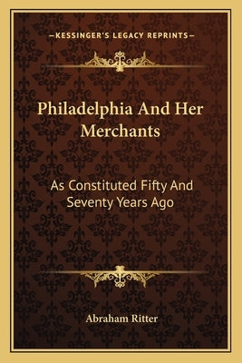 Philadelphia And Her Merchants: As Constituted Fifty And Seventy Years Ago by Ritter, Abraham