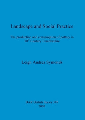 Landscape and Social Practice: The production and consumption of pottery in 10th Century Lincolnshire by Symonds, Leigh Andrea