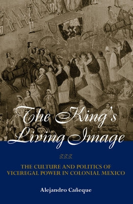The King's Living Image: The Culture and Politics of Viceregal Power in Colonial Mexico by Caneque, Alejandro