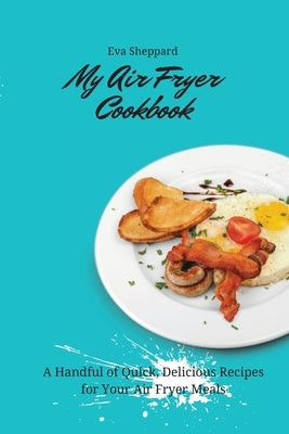 My Air Fryer Cookbook: A Handful of Quick, Delicious Recipes for Your Air Fryer Meals by Sheppard, Eva