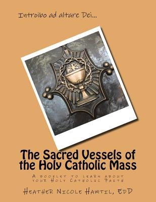 The Sacred Vessels of the Holy Catholic Mass: A booklet to learn about your Holy Catholic Faith by Hamtil Edd, Heather Nicole