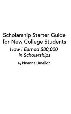 Scholarship Starter Guide for New College Students: How I Earned $80,000 in Scholarship by Umelloh, Nnenna