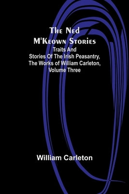 The Ned M'Keown Stories; Traits And Stories Of The Irish Peasantry, The Works of William Carleton, Volume Three by Carleton, William