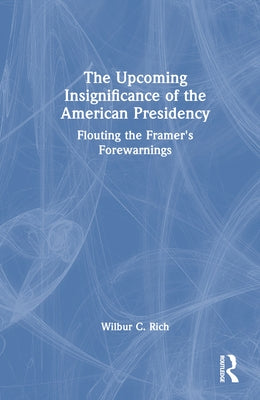 The Upcoming Insignificance of the American Presidency: Flouting the Framer's Forewarnings by Rich, Wilbur C.