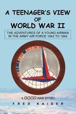 A Teenager's View of World War II: The ADVENTURES of a YOUNG AIRMAN IN THE ARMY AIR FORCE 1942 to 1945 by Kaiser, Fred