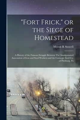"Fort Frick," or the Siege of Homestead: A History of the Famous Struggle Between The Amalgamated Association of Iron and Steel Workers and the Carneg by Stowell, Myron R.