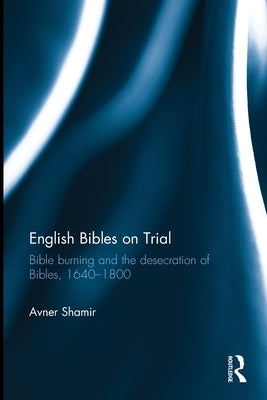 English Bibles on Trial: Bible Burning and the Desecration of Bibles, 1640-1800 by Shamir, Avner