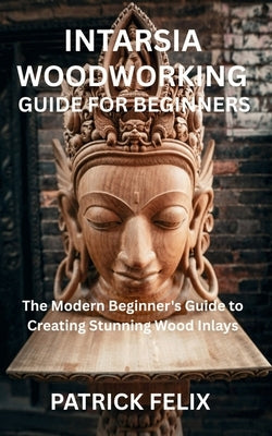 Intarsia Woodworking Guide for Beginners: The Modern Beginner's Guide to Creating Stunning Wood Inlays by Felix, Patrick