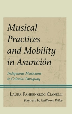 Musical Practices and Mobility in Asunción: Indigenous Musicians in Colonial Paraguay by Cianelli, Laura Fahrenkrog