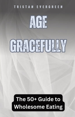 Age Gracefully: The 50+ Guide to Wholesome Eating by Evergreen, Tristan