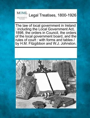 The law of local government in Ireland: including the Local Government Act, 1898, the orders in Council, the orders of the local government board, and by Multiple Contributors