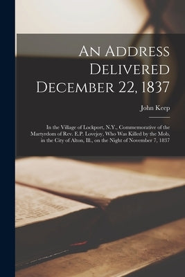 An Address Delivered December 22, 1837: in the Village of Lockport, N.Y., Commemorative of the Martyrdom of Rev. E.P. Lovejoy, Who Was Killed by the M by Keep, John