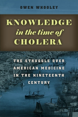 Knowledge in the Time of Cholera: The Struggle Over American Medicine in the Nineteenth Century by Whooley, Owen