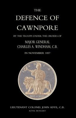 Defence of Cawnpore by the Troops Under the Orders of Major General Charles Windham in November 1857 by Lieutenant Colonel John Adye, Royal Arti